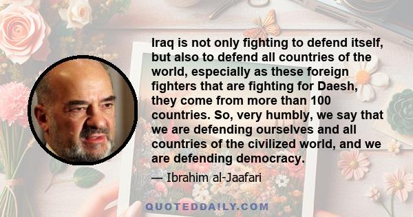 Iraq is not only fighting to defend itself, but also to defend all countries of the world, especially as these foreign fighters that are fighting for Daesh, they come from more than 100 countries. So, very humbly, we