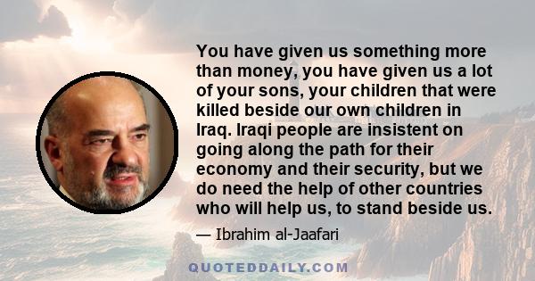 You have given us something more than money, you have given us a lot of your sons, your children that were killed beside our own children in Iraq. Iraqi people are insistent on going along the path for their economy and 