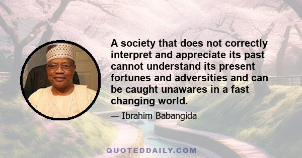 A society that does not correctly interpret and appreciate its past cannot understand its present fortunes and adversities and can be caught unawares in a fast changing world.