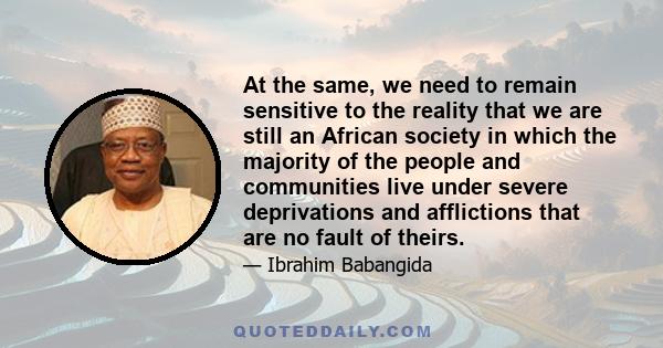 At the same, we need to remain sensitive to the reality that we are still an African society in which the majority of the people and communities live under severe deprivations and afflictions that are no fault of theirs.