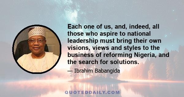 Each one of us, and, indeed, all those who aspire to national leadership must bring their own visions, views and styles to the business of reforming Nigeria, and the search for solutions.