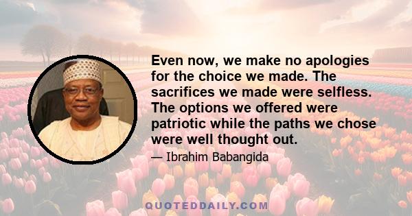 Even now, we make no apologies for the choice we made. The sacrifices we made were selfless. The options we offered were patriotic while the paths we chose were well thought out.