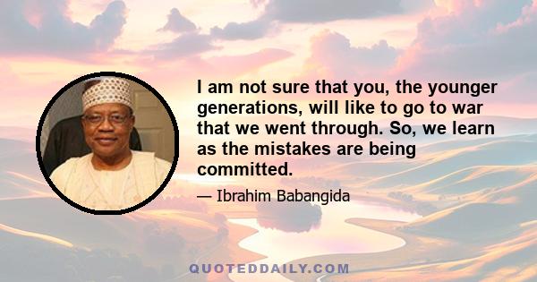 I am not sure that you, the younger generations, will like to go to war that we went through. So, we learn as the mistakes are being committed.