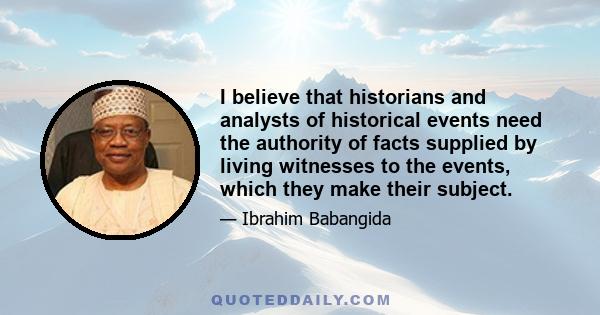 I believe that historians and analysts of historical events need the authority of facts supplied by living witnesses to the events, which they make their subject.