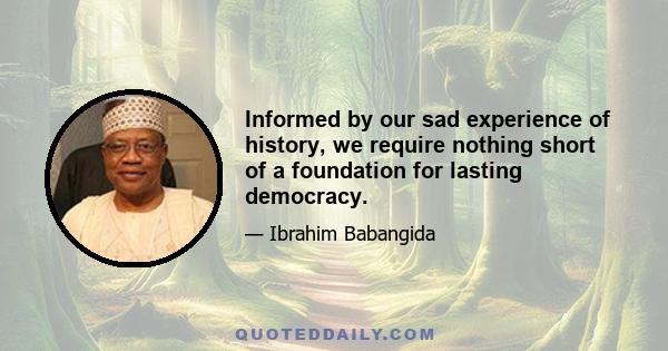 Informed by our sad experience of history, we require nothing short of a foundation for lasting democracy.