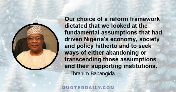 Our choice of a reform framework dictated that we looked at the fundamental assumptions that had driven Nigeria's economy, society and policy hitherto and to seek ways of either abandoning or transcending those