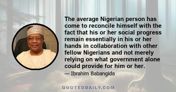 The average Nigerian person has come to reconcile himself with the fact that his or her social progress remain essentially in his or her hands in collaboration with other fellow Nigerians and not merely relying on what