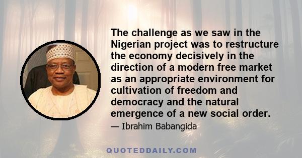 The challenge as we saw in the Nigerian project was to restructure the economy decisively in the direction of a modern free market as an appropriate environment for cultivation of freedom and democracy and the natural