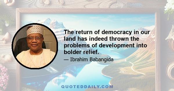 The return of democracy in our land has indeed thrown the problems of development into bolder relief.