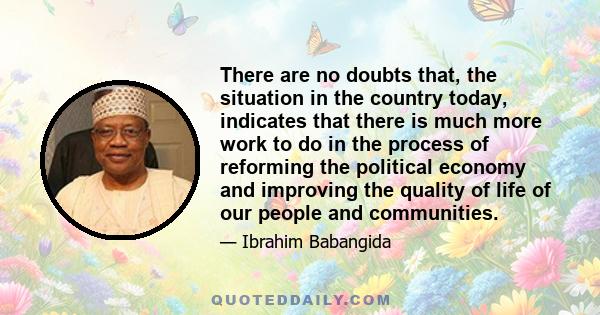 There are no doubts that, the situation in the country today, indicates that there is much more work to do in the process of reforming the political economy and improving the quality of life of our people and