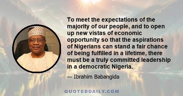 To meet the expectations of the majority of our people, and to open up new vistas of economic opportunity so that the aspirations of Nigerians can stand a fair chance of being fulfilled in a lifetime, there must be a