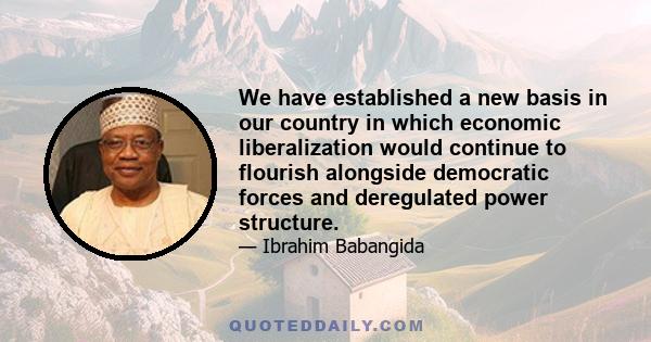 We have established a new basis in our country in which economic liberalization would continue to flourish alongside democratic forces and deregulated power structure.