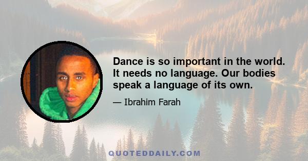 Dance is so important in the world. It needs no language. Our bodies speak a language of its own.