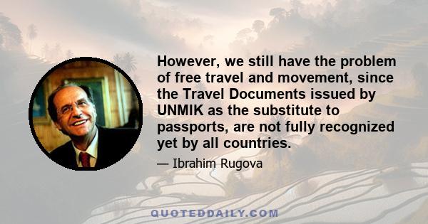 However, we still have the problem of free travel and movement, since the Travel Documents issued by UNMIK as the substitute to passports, are not fully recognized yet by all countries.