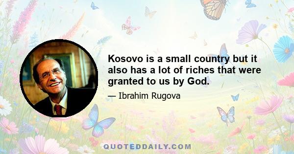 Kosovo is a small country but it also has a lot of riches that were granted to us by God.