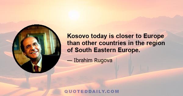 Kosovo today is closer to Europe than other countries in the region of South Eastern Europe.