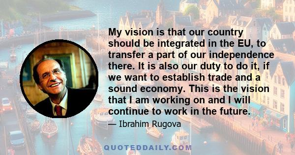 My vision is that our country should be integrated in the EU, to transfer a part of our independence there. It is also our duty to do it, if we want to establish trade and a sound economy. This is the vision that I am