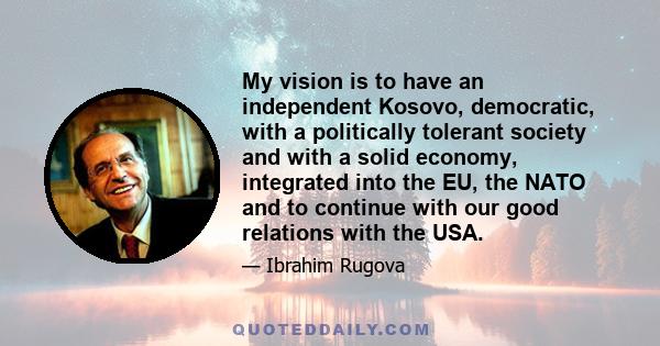 My vision is to have an independent Kosovo, democratic, with a politically tolerant society and with a solid economy, integrated into the EU, the NATO and to continue with our good relations with the USA.