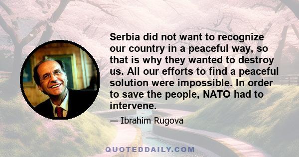 Serbia did not want to recognize our country in a peaceful way, so that is why they wanted to destroy us. All our efforts to find a peaceful solution were impossible. In order to save the people, NATO had to intervene.