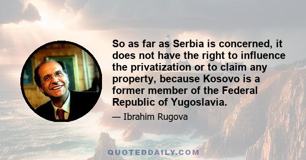 So as far as Serbia is concerned, it does not have the right to influence the privatization or to claim any property, because Kosovo is a former member of the Federal Republic of Yugoslavia.