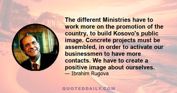 The different Ministries have to work more on the promotion of the country, to build Kosovo's public image. Concrete projects must be assembled, in order to activate our businessmen to have more contacts. We have to