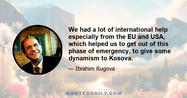 We had a lot of international help especially from the EU and USA, which helped us to get out of this phase of emergency, to give some dynamism to Kosova.