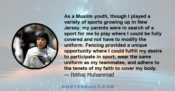 As a Muslim youth, though I played a variety of sports growing up in New Jersey, my parents were in search of a sport for me to play where I could be fully covered and not have to modify the uniform. Fencing provided a