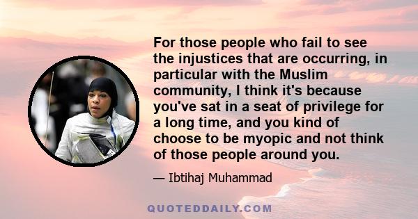 For those people who fail to see the injustices that are occurring, in particular with the Muslim community, I think it's because you've sat in a seat of privilege for a long time, and you kind of choose to be myopic