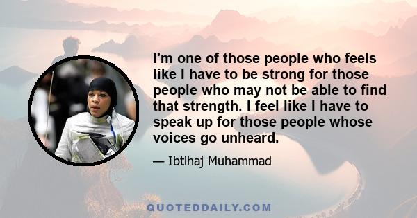 I'm one of those people who feels like I have to be strong for those people who may not be able to find that strength. I feel like I have to speak up for those people whose voices go unheard.