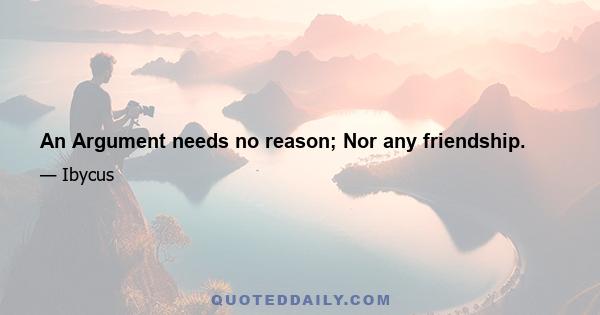 An Argument needs no reason; Nor any friendship.