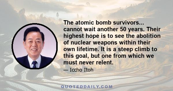 The atomic bomb survivors... cannot wait another 50 years. Their highest hope is to see the abolition of nuclear weapons within their own lifetime. It is a steep climb to this goal, but one from which we must never