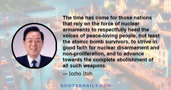 The time has come for those nations that rely on the force of nuclear armaments to respectfully heed the voices of peace-loving people, not least the atomic bomb survivors, to strive in good faith for nuclear