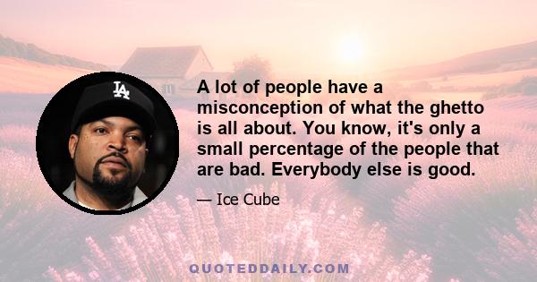 A lot of people have a misconception of what the ghetto is all about. You know, it's only a small percentage of the people that are bad. Everybody else is good.