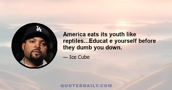 America eats its youth like reptiles...Educat e yourself before they dumb you down.