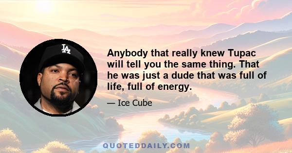 Anybody that really knew Tupac will tell you the same thing. That he was just a dude that was full of life, full of energy.