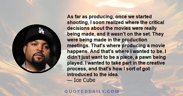 As far as producing, once we started shooting, I soon realized where the critical decisions about the movies were really being made, and it wasn't on the set. They were being made in the production meetings. That's