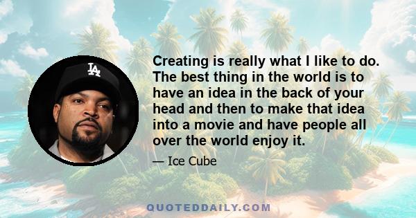 Creating is really what I like to do. The best thing in the world is to have an idea in the back of your head and then to make that idea into a movie and have people all over the world enjoy it.