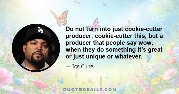 Do not turn into just cookie-cutter producer, cookie-cutter this, but a producer that people say wow, when they do something it's great or just unique or whatever.