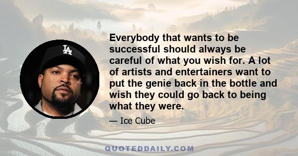 Everybody that wants to be successful should always be careful of what you wish for. A lot of artists and entertainers want to put the genie back in the bottle and wish they could go back to being what they were.