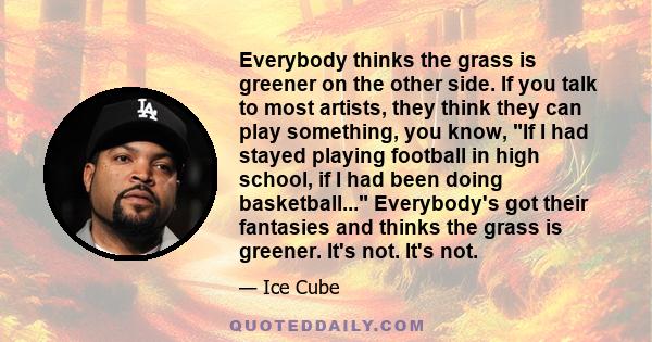 Everybody thinks the grass is greener on the other side. If you talk to most artists, they think they can play something, you know, If I had stayed playing football in high school, if I had been doing basketball...