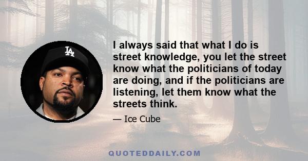 I always said that what I do is street knowledge, you let the street know what the politicians of today are doing, and if the politicians are listening, let them know what the streets think.