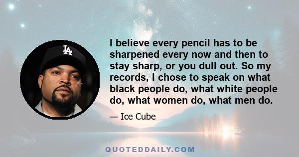 I believe every pencil has to be sharpened every now and then to stay sharp, or you dull out. So my records, I chose to speak on what black people do, what white people do, what women do, what men do.