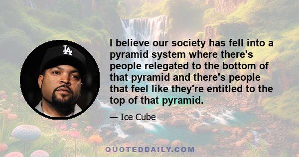 I believe our society has fell into a pyramid system where there's people relegated to the bottom of that pyramid and there's people that feel like they're entitled to the top of that pyramid.