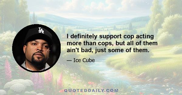 I definitely support cop acting more than cops, but all of them ain't bad, just some of them.