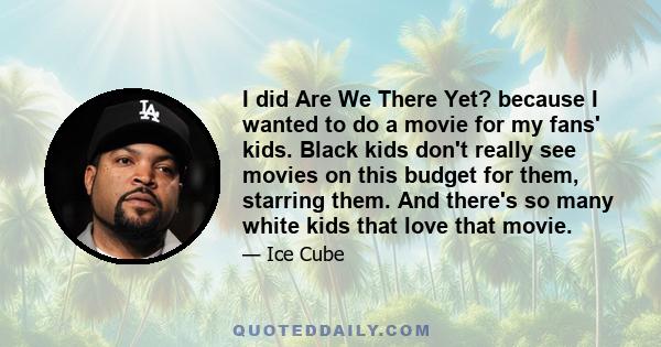 I did Are We There Yet? because I wanted to do a movie for my fans' kids. Black kids don't really see movies on this budget for them, starring them. And there's so many white kids that love that movie.