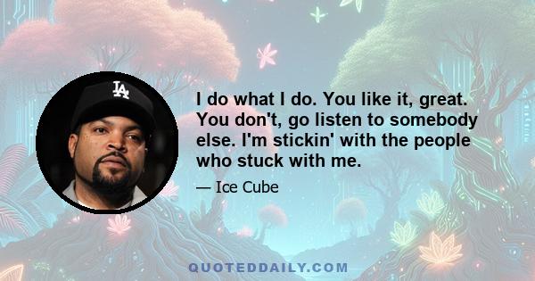 I do what I do. You like it, great. You don't, go listen to somebody else. I'm stickin' with the people who stuck with me.