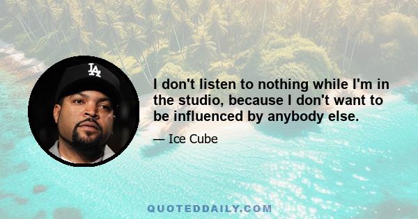 I don't listen to nothing while I'm in the studio, because I don't want to be influenced by anybody else.