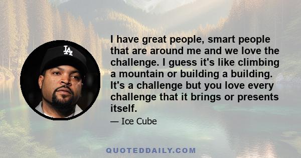 I have great people, smart people that are around me and we love the challenge. I guess it's like climbing a mountain or building a building. It's a challenge but you love every challenge that it brings or presents