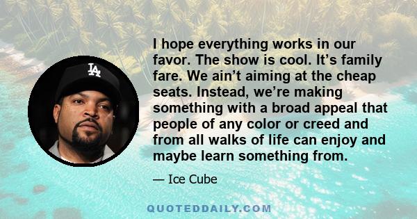 I hope everything works in our favor. The show is cool. It’s family fare. We ain’t aiming at the cheap seats. Instead, we’re making something with a broad appeal that people of any color or creed and from all walks of