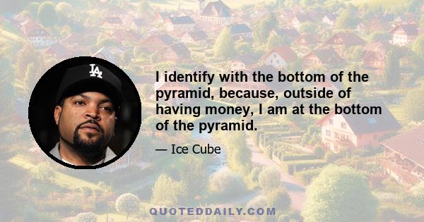 I identify with the bottom of the pyramid, because, outside of having money, I am at the bottom of the pyramid.